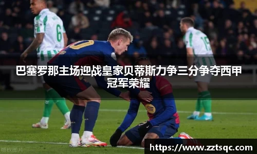 巴塞罗那主场迎战皇家贝蒂斯力争三分争夺西甲冠军荣耀