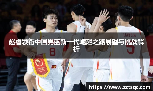 赵睿领衔中国男篮新一代崛起之路展望与挑战解析